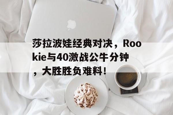 莎拉波娃经典对决，Rookie与40激战公牛分钟，大胜胜负难料！
